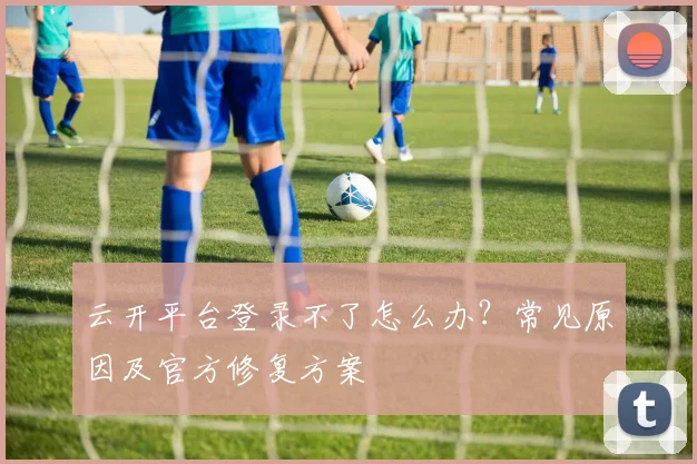 云开平台登录不了怎么办？常见原因及官方修复方案
