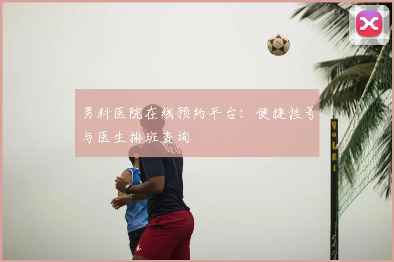 男科医院在线预约平台：便捷挂号与医生排班查询