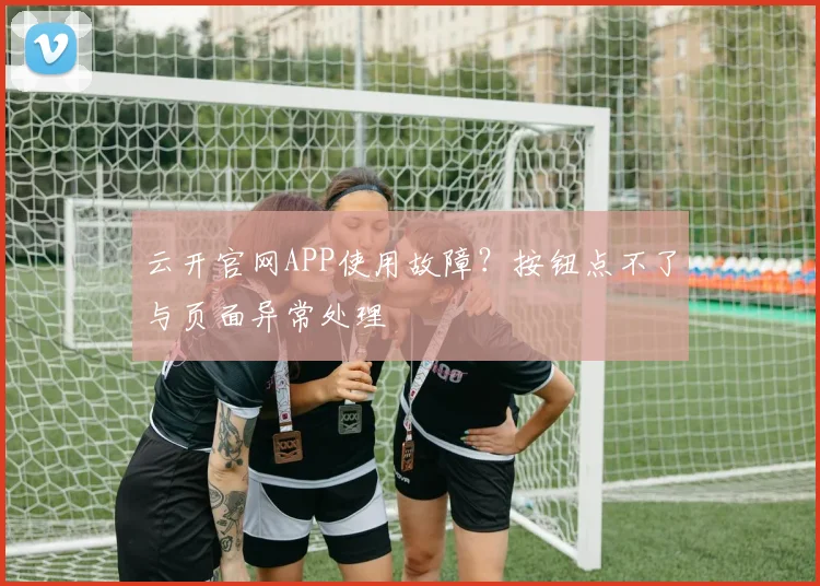 云开官网APP使用故障？按钮点不了与页面异常处理